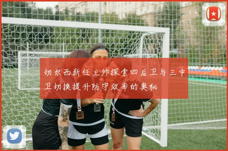切尔西新任主帅探索四后卫与三中卫切换提升防守效率的奥秘