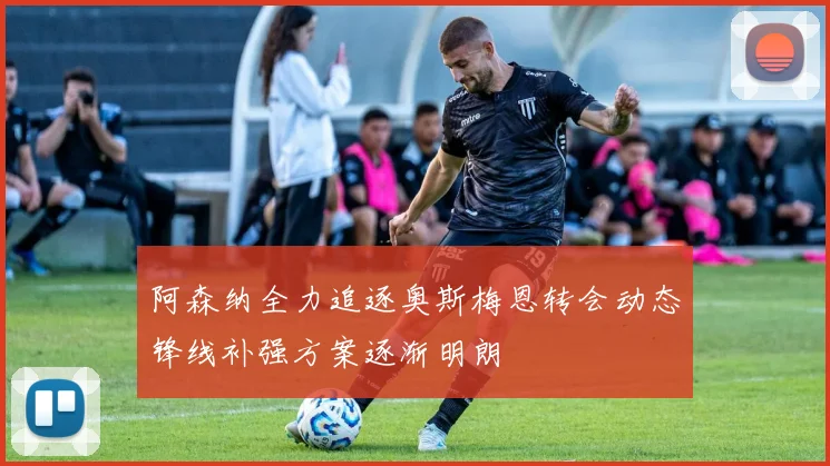 阿森纳全力追逐奥斯梅恩转会动态锋线补强方案逐渐明朗