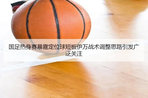 国足热身赛暴露定位球短板伊万战术调整思路引发广泛关注