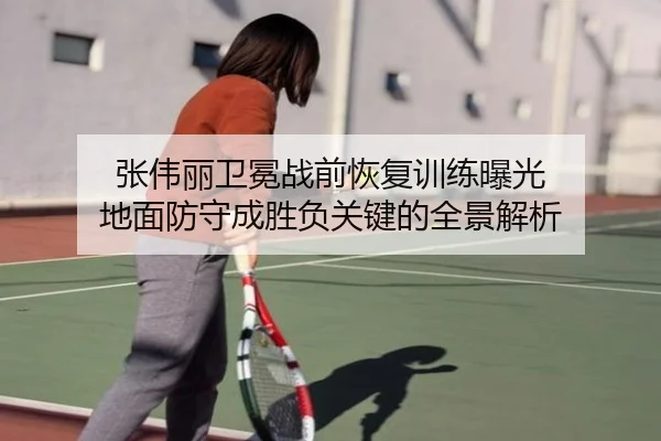 张伟丽卫冕战前恢复训练曝光 地面防守成胜负关键的全景解析